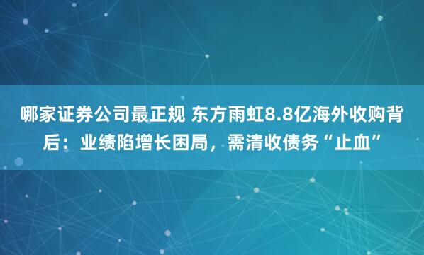 哪家证券公司最正规 东方雨虹8.8亿海外收购背后：业绩陷增长困局，需清收债务“止血”