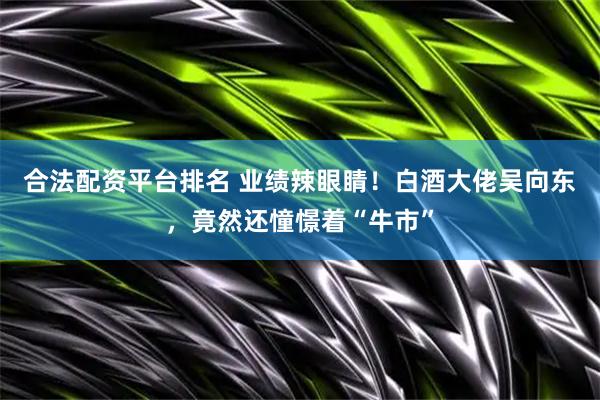 合法配资平台排名 业绩辣眼睛！白酒大佬吴向东，竟然还憧憬着“牛市”