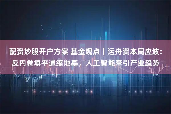 配资炒股开户方案 基金观点｜运舟资本周应波：反内卷填平通缩地基，人工智能牵引产业趋势
