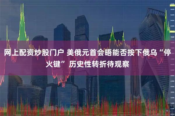 网上配资炒股门户 美俄元首会晤能否按下俄乌“停火键” 历史性转折待观察