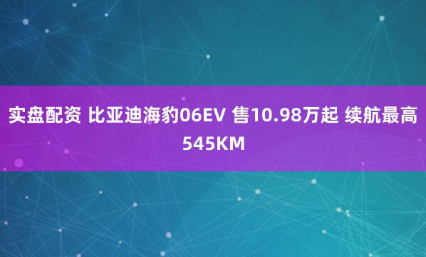 实盘配资 比亚迪海豹06EV 售10.98万起 续航最高545KM
