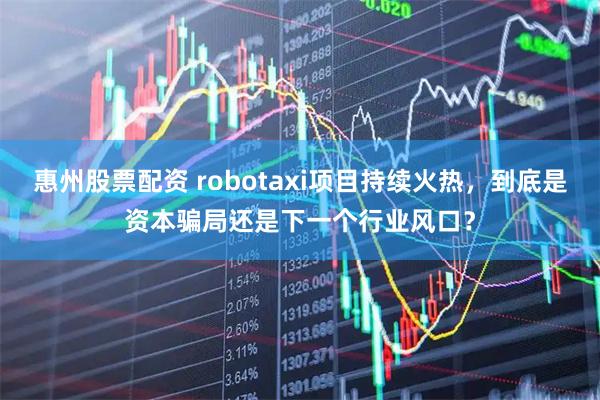 惠州股票配资 robotaxi项目持续火热，到底是资本骗局还是下一个行业风口？