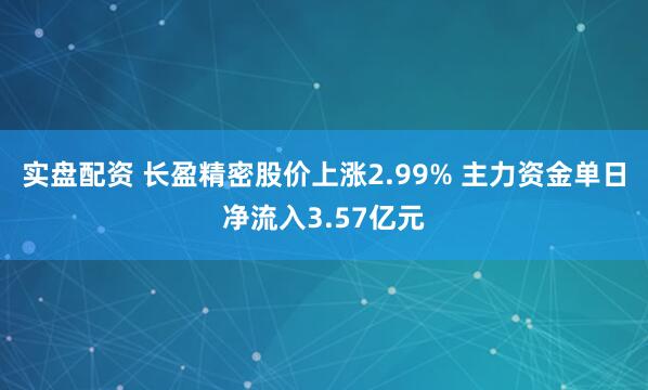 实盘配资 长盈精密股价上涨2.99% 主力资金单日净流入3.57亿元