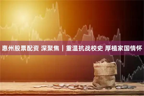 惠州股票配资 深聚焦｜重温抗战校史 厚植家国情怀