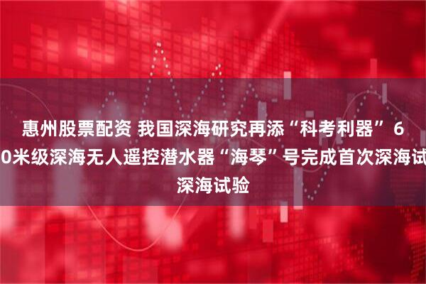 惠州股票配资 我国深海研究再添“科考利器” 6000米级深海无人遥控潜水器“海琴”号完成首次深海试验
