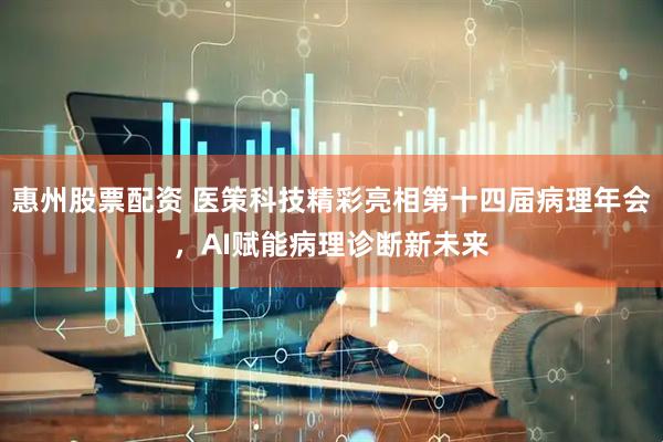 惠州股票配资 医策科技精彩亮相第十四届病理年会，AI赋能病理诊断新未来