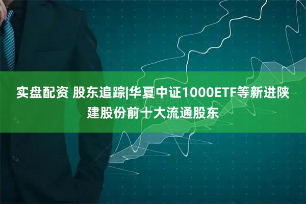 实盘配资 股东追踪|华夏中证1000ETF等新进陕建股份前十大流通股东