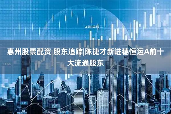 惠州股票配资 股东追踪|陈捷才新进穗恒运A前十大流通股东
