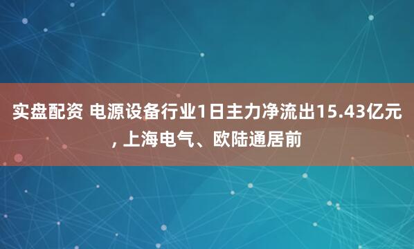 实盘配资 电源设备行业1日主力净流出15.43亿元, 上海电气、欧陆通居前