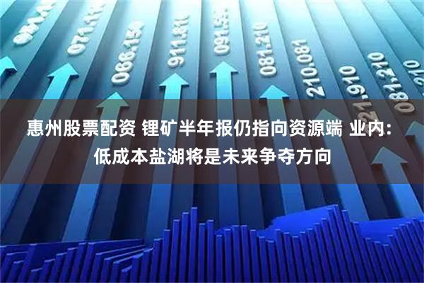 惠州股票配资 锂矿半年报仍指向资源端 业内: 低成本盐湖将是未来争夺方向