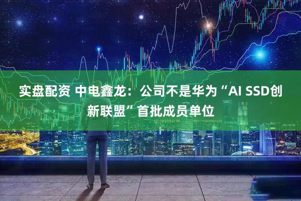 实盘配资 中电鑫龙：公司不是华为“AI SSD创新联盟”首批成员单位