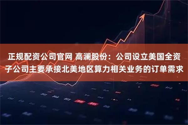 正规配资公司官网 高澜股份：公司设立美国全资子公司主要承接北美地区算力相关业务的订单需求
