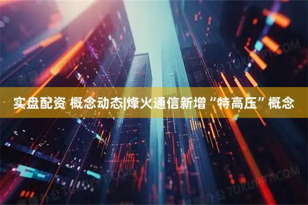 实盘配资 概念动态|烽火通信新增“特高压”概念