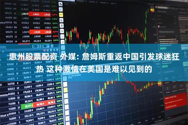 惠州股票配资 外媒: 詹姆斯重返中国引发球迷狂热 这种激情在美国是难以见到的