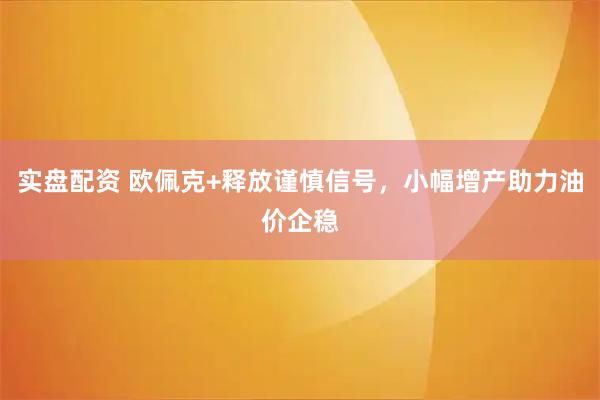 实盘配资 欧佩克+释放谨慎信号，小幅增产助力油价企稳