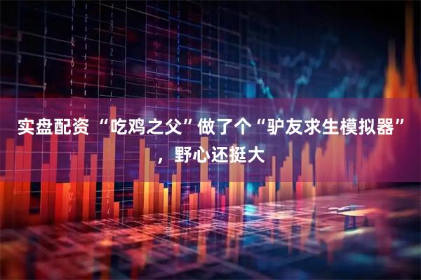 实盘配资 “吃鸡之父”做了个“驴友求生模拟器”，野心还挺大