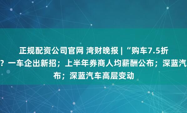 正规配资公司官网 湾财晚报 | “购车7.5折买五粮液”？一车企出新招；上半年券商人均薪酬公布；深蓝汽车高层变动