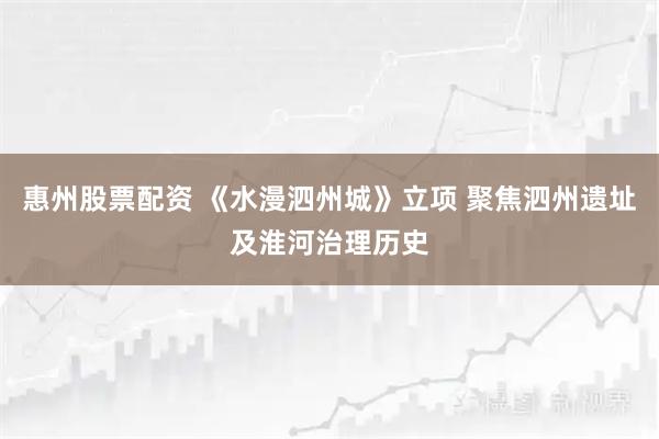 惠州股票配资 《水漫泗州城》立项 聚焦泗州遗址及淮河治理历史