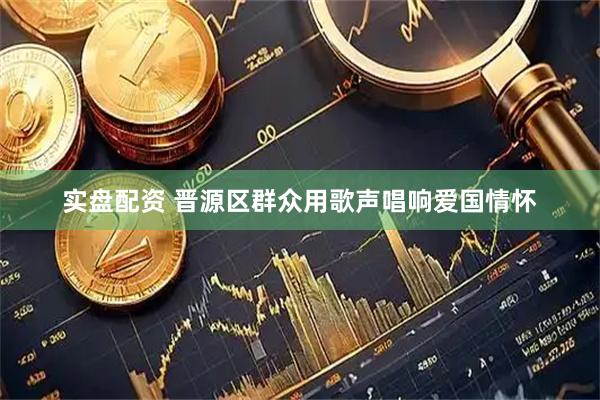 实盘配资 晋源区群众用歌声唱响爱国情怀