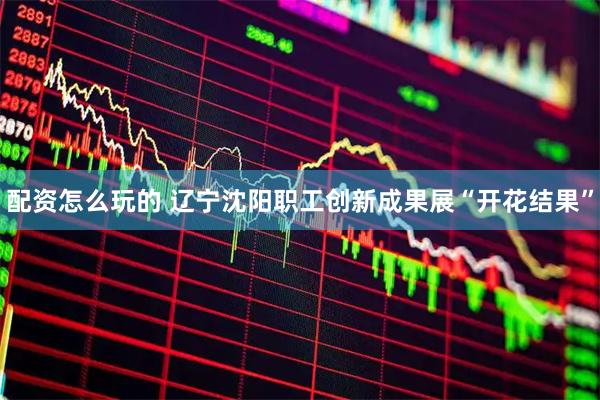 配资怎么玩的 辽宁沈阳职工创新成果展“开花结果”