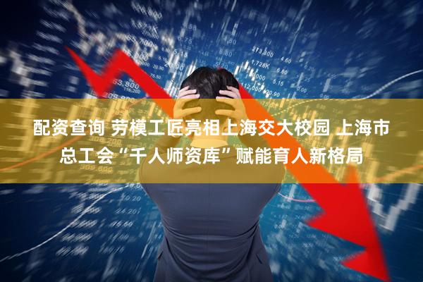 配资查询 劳模工匠亮相上海交大校园 上海市总工会“千人师资库”赋能育人新格局