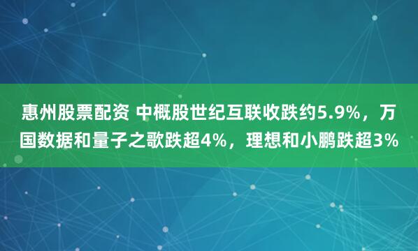 惠州股票配资 中概股世纪互联收跌约5.9%，万国数据和量子之歌跌超4%，理想和小鹏跌超3%