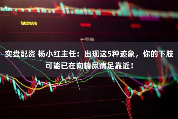 实盘配资 杨小红主任：出现这5种迹象，你的下肢可能已在向糖尿病足靠近！