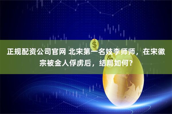 正规配资公司官网 北宋第一名妓李师师，在宋徽宗被金人俘虏后，结局如何？