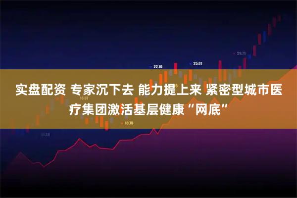 实盘配资 专家沉下去 能力提上来 紧密型城市医疗集团激活基层健康“网底”