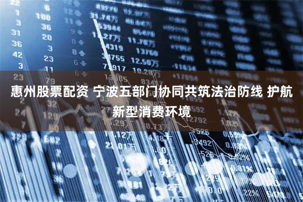 惠州股票配资 宁波五部门协同共筑法治防线 护航新型消费环境