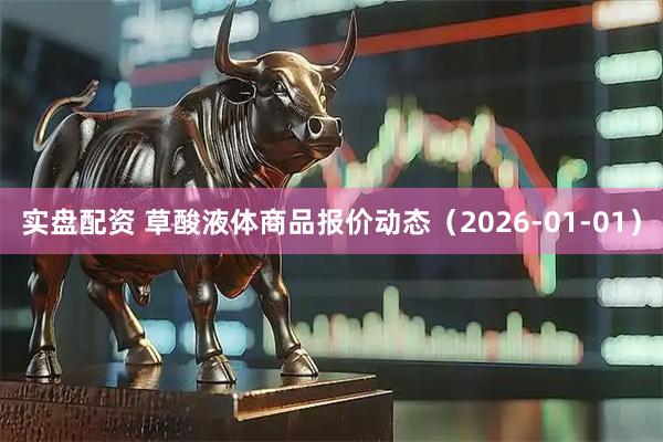 实盘配资 草酸液体商品报价动态（2026-01-01）