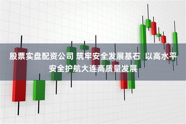 股票实盘配资公司 筑牢安全发展基石  以高水平安全护航大连高质量发展