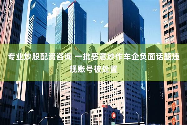 专业炒股配资咨询 一批恶意炒作车企负面话题违规账号被处置