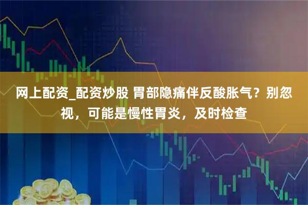 网上配资_配资炒股 胃部隐痛伴反酸胀气？别忽视，可能是慢性胃炎，及时检查