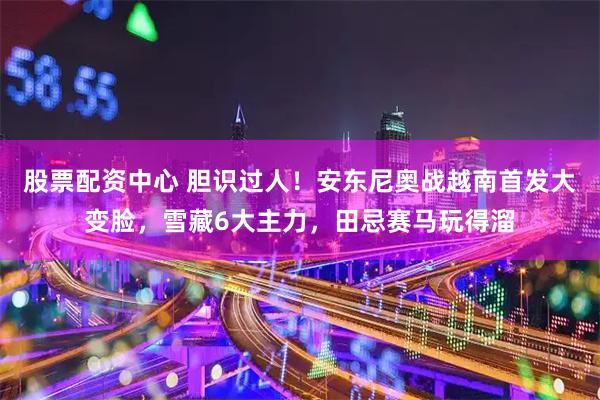 股票配资中心 胆识过人！安东尼奥战越南首发大变脸，雪藏6大主力，田忌赛马玩得溜
