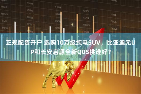 正规配资开户 选购10万级纯电SUV，比亚迪元UP和长安启源全新Q05挑谁好？