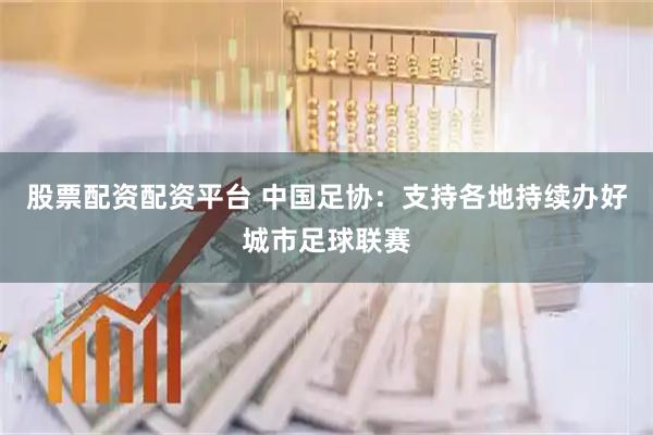 股票配资配资平台 中国足协：支持各地持续办好城市足球联赛