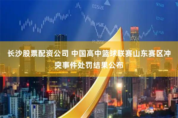 长沙股票配资公司 中国高中篮球联赛山东赛区冲突事件处罚结果公布