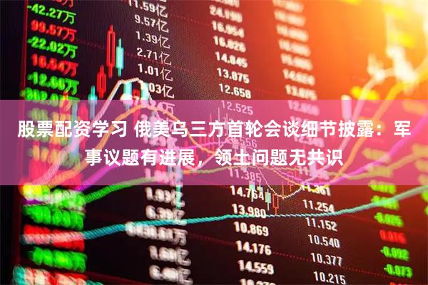 股票配资学习 俄美乌三方首轮会谈细节披露：军事议题有进展，领土问题无共识