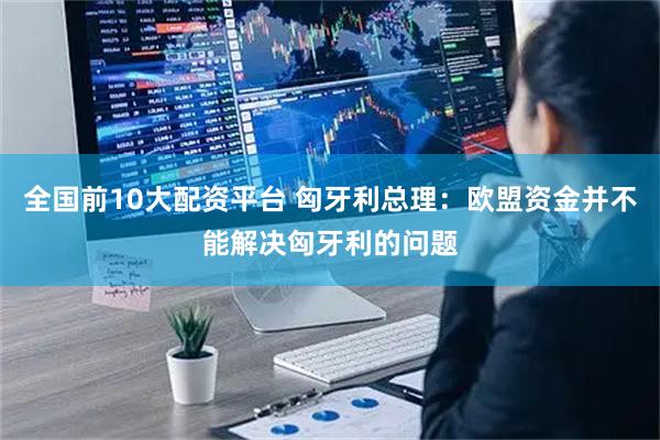 全国前10大配资平台 匈牙利总理：欧盟资金并不能解决匈牙利的问题