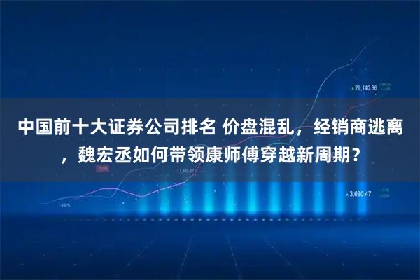 中国前十大证券公司排名 价盘混乱，经销商逃离，魏宏丞如何带领康师傅穿越新周期？