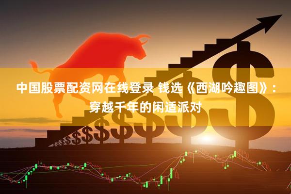 中国股票配资网在线登录 钱选《西湖吟趣图》：穿越千年的闲适派对