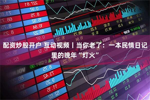 配资炒股开户 互动视频丨当你老了：一本民情日记里的晚年“灯火”