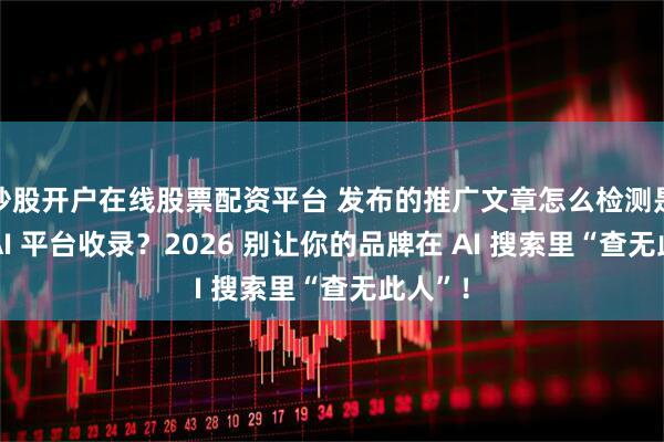 炒股开户在线股票配资平台 发布的推广文章怎么检测是否被 AI 平台收录？2026 别让你的品牌在 AI 搜索里“查无此人”！