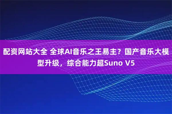 配资网站大全 全球AI音乐之王易主？国产音乐大模型升级，综合能力超Suno V5