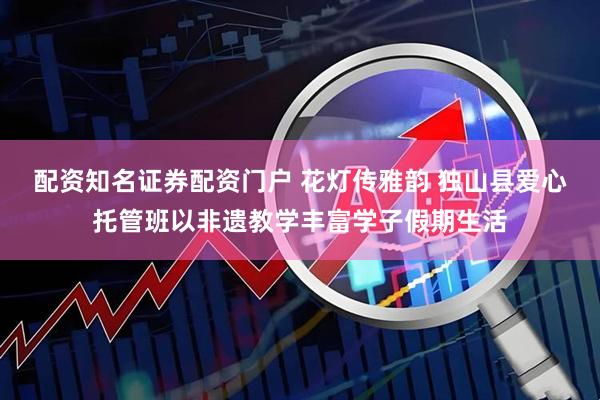 配资知名证券配资门户 花灯传雅韵 独山县爱心托管班以非遗教学丰富学子假期生活