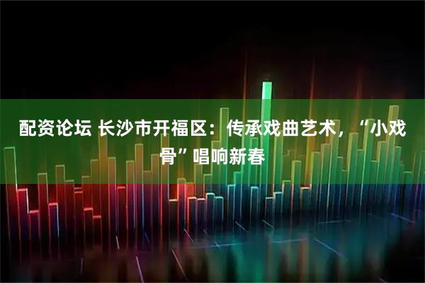 配资论坛 长沙市开福区：传承戏曲艺术，“小戏骨”唱响新春