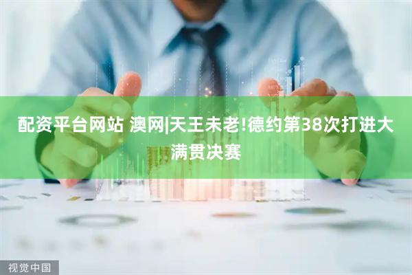 配资平台网站 澳网|天王未老!德约第38次打进大满贯决赛