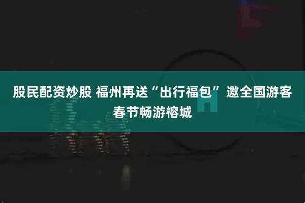 股民配资炒股 福州再送“出行福包” 邀全国游客春节畅游榕城