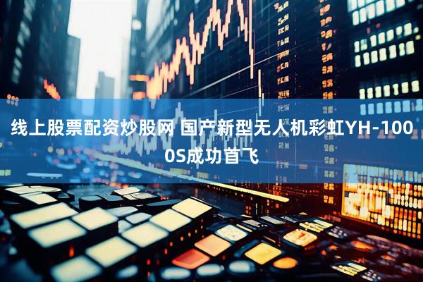 线上股票配资炒股网 国产新型无人机彩虹YH-1000S成功首飞